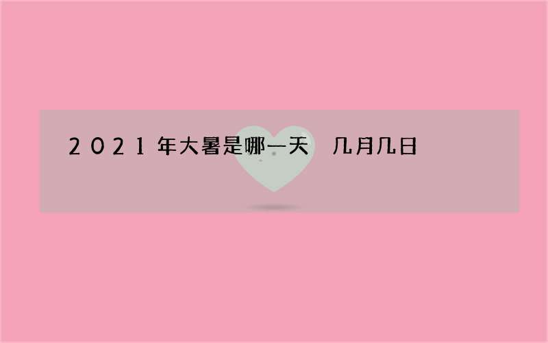 2021年大暑是哪一天 几月几日